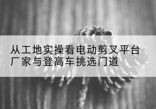 东宝电动剪叉升降平台厂家-从工地实操看电动剪叉平台厂家与登高车挑选门道